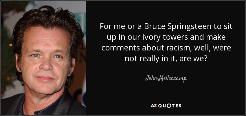 For me or a Bruce Springsteen to sit up in our ivory towers and make comments about racism, well, were not really in it, are we? - John Mellencamp