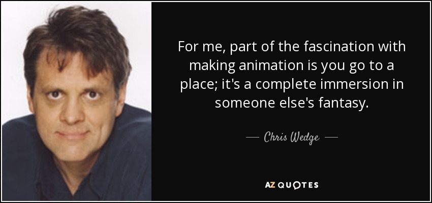 For me, part of the fascination with making animation is you go to a place; it's a complete immersion in someone else's fantasy. - Chris Wedge