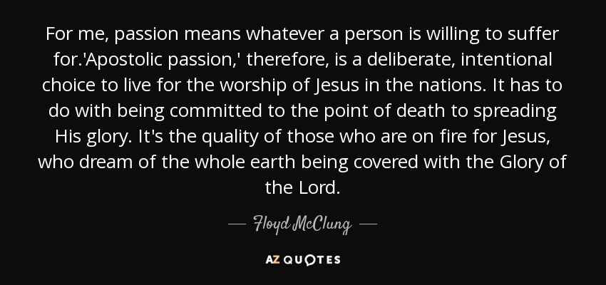 For me, passion means whatever a person is willing to suffer for.'Apostolic passion,' therefore, is a deliberate, intentional choice to live for the worship of Jesus in the nations. It has to do with being committed to the point of death to spreading His glory. It's the quality of those who are on fire for Jesus, who dream of the whole earth being covered with the Glory of the Lord. - Floyd McClung