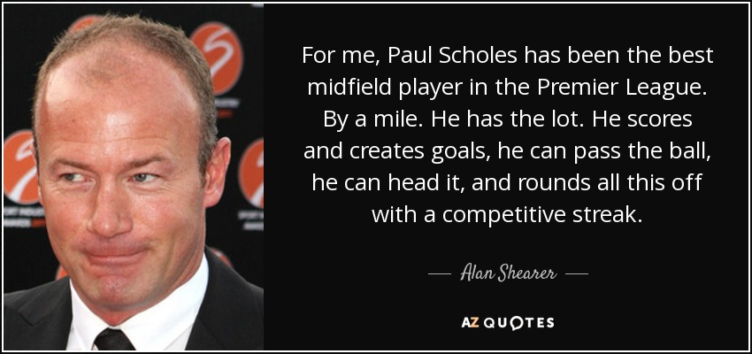 For me, Paul Scholes has been the best midfield player in the Premier League. By a mile. He has the lot. He scores and creates goals, he can pass the ball, he can head it, and rounds all this off with a competitive streak. - Alan Shearer