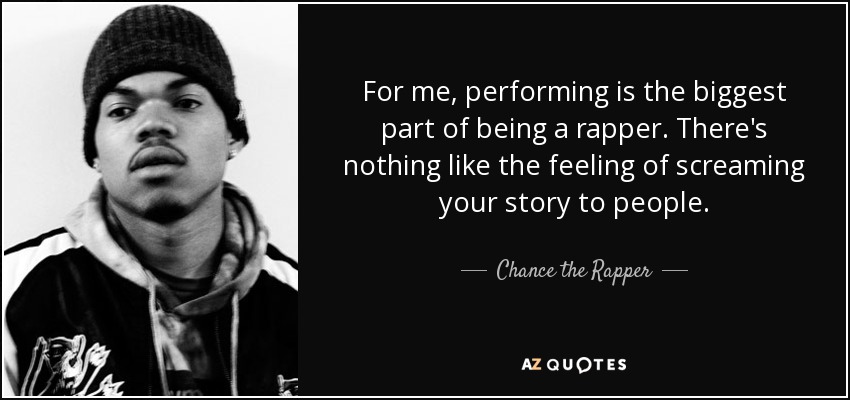 For me, performing is the biggest part of being a rapper. There's nothing like the feeling of screaming your story to people. - Chance the Rapper