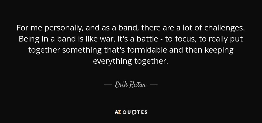 For me personally, and as a band, there are a lot of challenges. Being in a band is like war, it's a battle - to focus, to really put together something that's formidable and then keeping everything together. - Erik Rutan