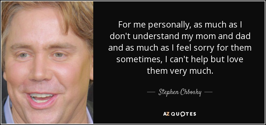For me personally, as much as I don't understand my mom and dad and as much as I feel sorry for them sometimes, I can't help but love them very much. - Stephen Chbosky