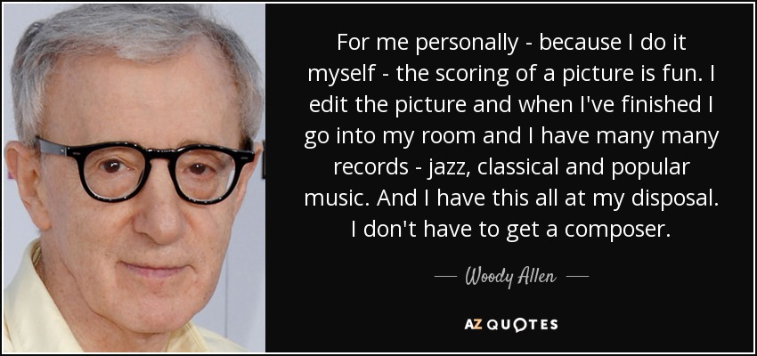 For me personally - because I do it myself - the scoring of a picture is fun. I edit the picture and when I've finished I go into my room and I have many many records - jazz, classical and popular music. And I have this all at my disposal. I don't have to get a composer. - Woody Allen