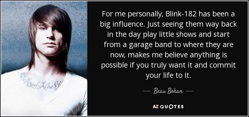 For me personally, Blink-182 has been a big influence. Just seeing them way back in the day play little shows and start from a garage band to where they are now, makes me believe anything is possible if you truly want it and commit your life to it. - Beau Bokan