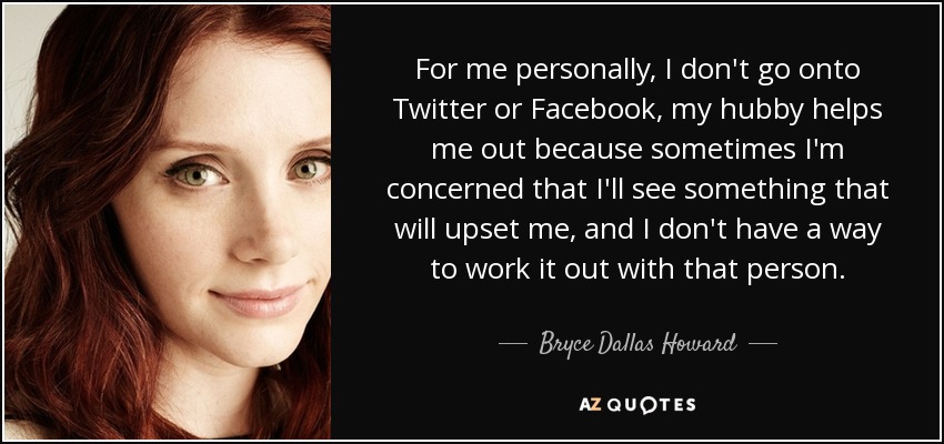 For me personally, I don't go onto Twitter or Facebook, my hubby helps me out because sometimes I'm concerned that I'll see something that will upset me, and I don't have a way to work it out with that person. - Bryce Dallas Howard