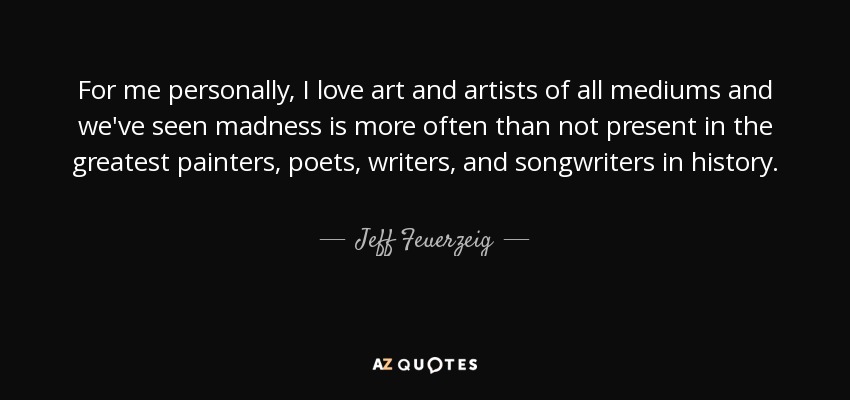 For me personally, I love art and artists of all mediums and we've seen madness is more often than not present in the greatest painters, poets, writers, and songwriters in history. - Jeff Feuerzeig