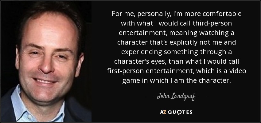 For me, personally, I'm more comfortable with what I would call third-person entertainment, meaning watching a character that's explicitly not me and experiencing something through a character's eyes, than what I would call first-person entertainment, which is a video game in which I am the character. - John Landgraf