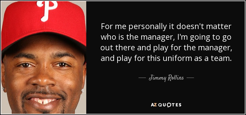 For me personally it doesn't matter who is the manager, I'm going to go out there and play for the manager, and play for this uniform as a team. - Jimmy Rollins