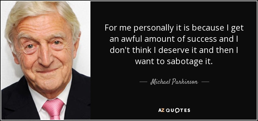For me personally it is because I get an awful amount of success and I don't think I deserve it and then I want to sabotage it. - Michael Parkinson