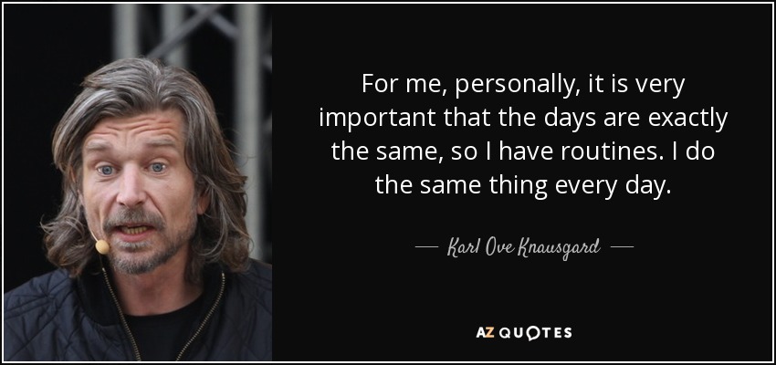 For me, personally, it is very important that the days are exactly the same, so I have routines. I do the same thing every day. - Karl Ove Knausgard