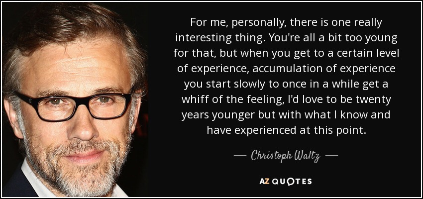 For me, personally, there is one really interesting thing. You're all a bit too young for that, but when you get to a certain level of experience, accumulation of experience you start slowly to once in a while get a whiff of the feeling, I'd love to be twenty years younger but with what I know and have experienced at this point. - Christoph Waltz