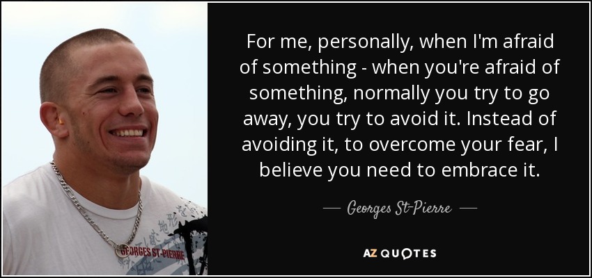 For me, personally, when I'm afraid of something - when you're afraid of something, normally you try to go away, you try to avoid it. Instead of avoiding it, to overcome your fear, I believe you need to embrace it. - Georges St-Pierre