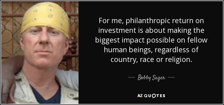 For me, philanthropic return on investment is about making the biggest impact possible on fellow human beings, regardless of country, race or religion. - Bobby Sager