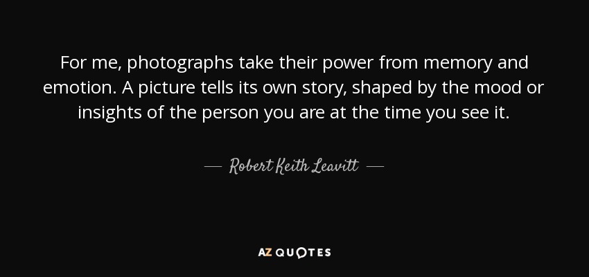 For me, photographs take their power from memory and emotion. A picture tells its own story, shaped by the mood or insights of the person you are at the time you see it. - Robert Keith Leavitt