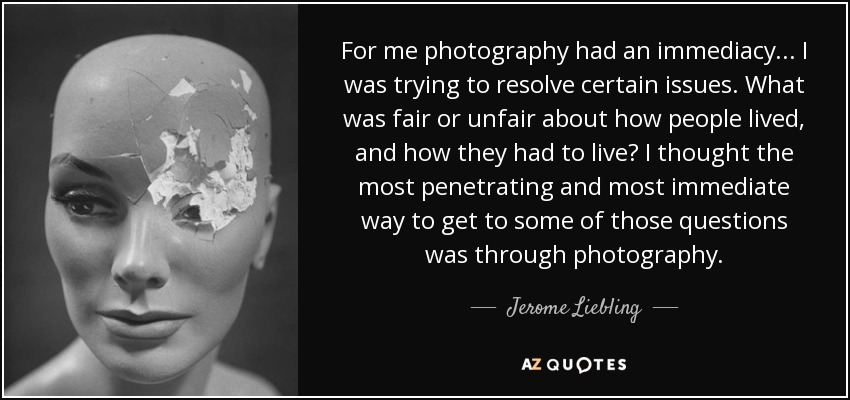For me photography had an immediacy... I was trying to resolve certain issues. What was fair or unfair about how people lived, and how they had to live? I thought the most penetrating and most immediate way to get to some of those questions was through photography. - Jerome Liebling