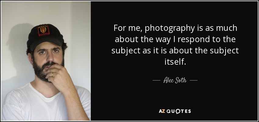 For me, photography is as much about the way I respond to the subject as it is about the subject itself. - Alec Soth
