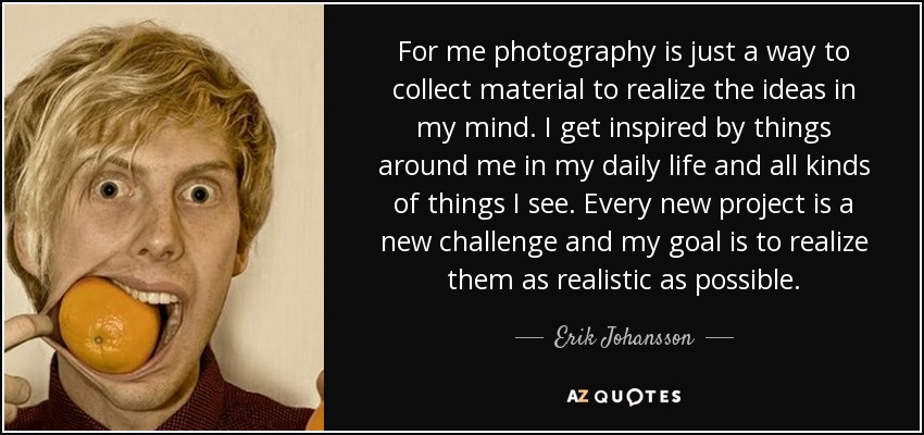 For me photography is just a way to collect material to realize the ideas in my mind. I get inspired by things around me in my daily life and all kinds of things I see. Every new project is a new challenge and my goal is to realize them as realistic as possible. - Erik Johansson