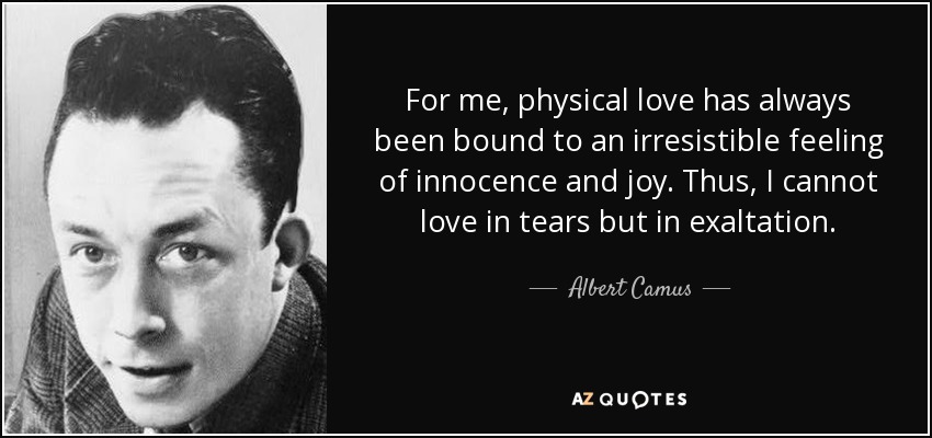 For me, physical love has always been bound to an irresistible feeling of innocence and joy. Thus, I cannot love in tears but in exaltation. - Albert Camus