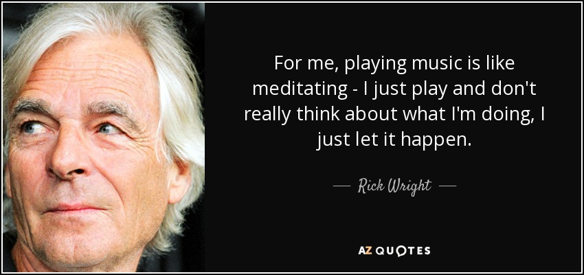 For me, playing music is like meditating - I just play and don't really think about what I'm doing, I just let it happen. - Rick Wright