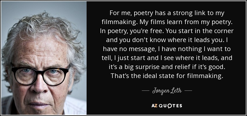 For me, poetry has a strong link to my filmmaking. My films learn from my poetry. In poetry, you're free. You start in the corner and you don't know where it leads you. I have no message, I have nothing I want to tell, I just start and I see where it leads, and it's a big surprise and relief if it's good. That's the ideal state for filmmaking. - Jørgen Leth