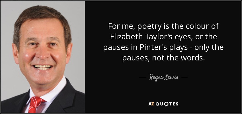 For me, poetry is the colour of Elizabeth Taylor's eyes, or the pauses in Pinter's plays - only the pauses, not the words. - Roger Lewis