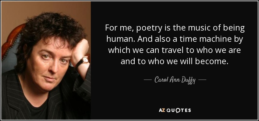 For me, poetry is the music of being human. And also a time machine by which we can travel to who we are and to who we will become. - Carol Ann Duffy