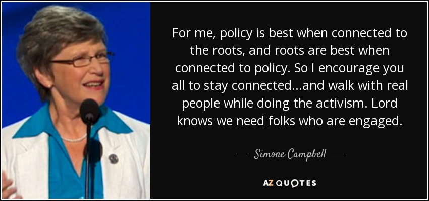 For me, policy is best when connected to the roots, and roots are best when connected to policy. So I encourage you all to stay connected...and walk with real people while doing the activism. Lord knows we need folks who are engaged. - Simone Campbell