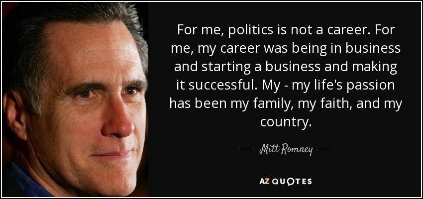 For me, politics is not a career. For me, my career was being in business and starting a business and making it successful. My - my life's passion has been my family, my faith, and my country. - Mitt Romney