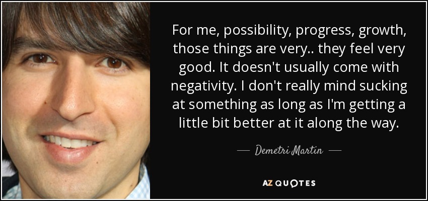For me, possibility, progress, growth, those things are very.. they feel very good. It doesn't usually come with negativity. I don't really mind sucking at something as long as I'm getting a little bit better at it along the way. - Demetri Martin