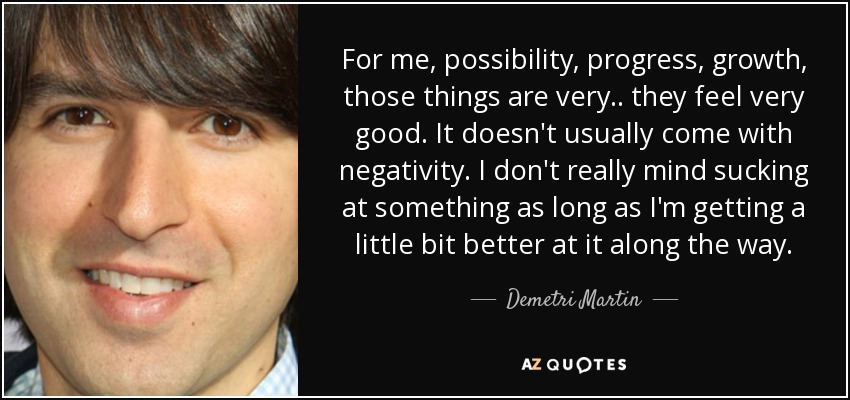 For me, possibility, progress, growth, those things are very.. they feel very good. It doesn't usually come with negativity. I don't really mind sucking at something as long as I'm getting a little bit better at it along the way. - Demetri Martin