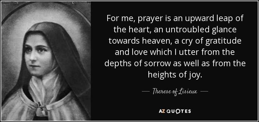 For me, prayer is an upward leap of the heart, an untroubled glance towards heaven, a cry of gratitude and love which I utter from the depths of sorrow as well as from the heights of joy. - Therese of Lisieux