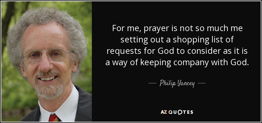 For me, prayer is not so much me setting out a shopping list of requests for God to consider as it is a way of keeping company with God. - Philip Yancey