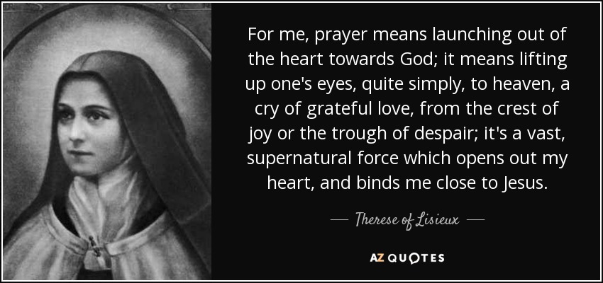 For me, prayer means launching out of the heart towards God; it means lifting up one's eyes, quite simply, to heaven, a cry of grateful love, from the crest of joy or the trough of despair; it's a vast, supernatural force which opens out my heart, and binds me close to Jesus. - Therese of Lisieux