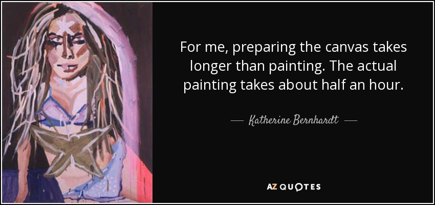 For me, preparing the canvas takes longer than painting. The actual painting takes about half an hour. - Katherine Bernhardt