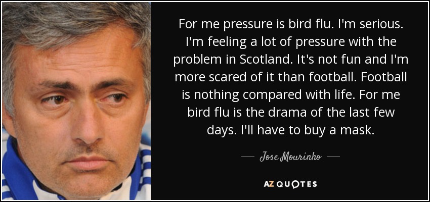 For me pressure is bird flu. I'm serious. I'm feeling a lot of pressure with the problem in Scotland. It's not fun and I'm more scared of it than football. Football is nothing compared with life. For me bird flu is the drama of the last few days. I'll have to buy a mask. - Jose Mourinho