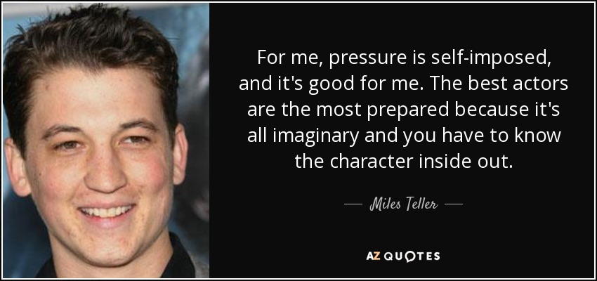For me, pressure is self-imposed, and it's good for me. The best actors are the most prepared because it's all imaginary and you have to know the character inside out. - Miles Teller