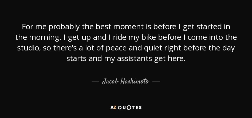 For me probably the best moment is before I get started in the morning. I get up and I ride my bike before I come into the studio, so there's a lot of peace and quiet right before the day starts and my assistants get here. - Jacob Hashimoto