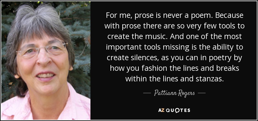 For me, prose is never a poem. Because with prose there are so very few tools to create the music. And one of the most important tools missing is the ability to create silences, as you can in poetry by how you fashion the lines and breaks within the lines and stanzas. - Pattiann Rogers