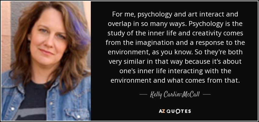 For me, psychology and art interact and overlap in so many ways. Psychology is the study of the inner life and creativity comes from the imagination and a response to the environment, as you know. So they're both very similar in that way because it's about one's inner life interacting with the environment and what comes from that. - Kelly Carlin-McCall