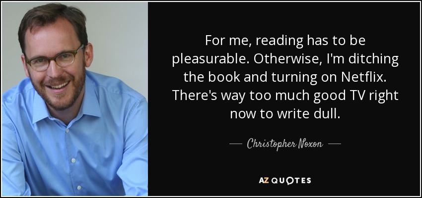 For me, reading has to be pleasurable. Otherwise, I'm ditching the book and turning on Netflix. There's way too much good TV right now to write dull. - Christopher Noxon