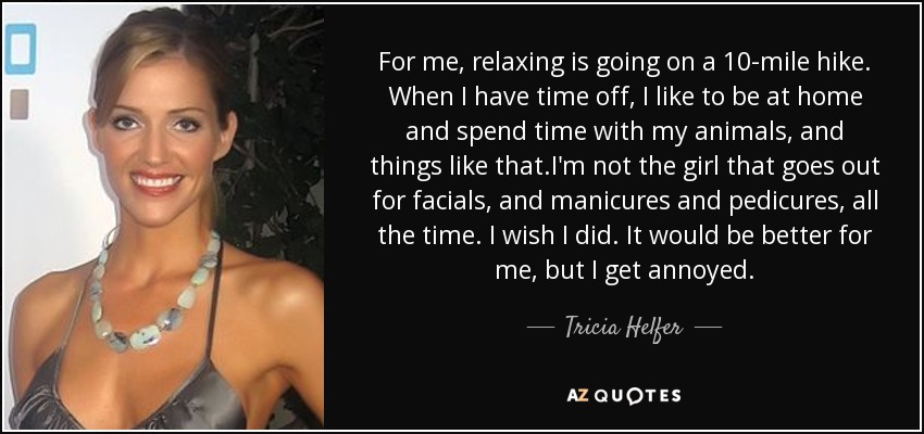 For me, relaxing is going on a 10-mile hike. When I have time off, I like to be at home and spend time with my animals, and things like that.I'm not the girl that goes out for facials, and manicures and pedicures, all the time. I wish I did. It would be better for me, but I get annoyed. - Tricia Helfer