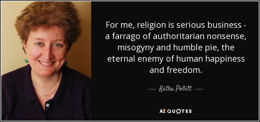 For me, religion is serious business - a farrago of authoritarian nonsense, misogyny and humble pie, the eternal enemy of human happiness and freedom. - Katha Pollitt