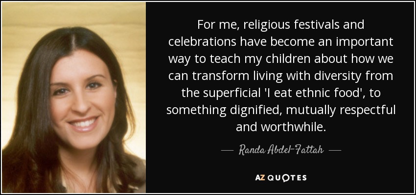 For me, religious festivals and celebrations have become an important way to teach my children about how we can transform living with diversity from the superficial 'I eat ethnic food', to something dignified, mutually respectful and worthwhile. - Randa Abdel-Fattah