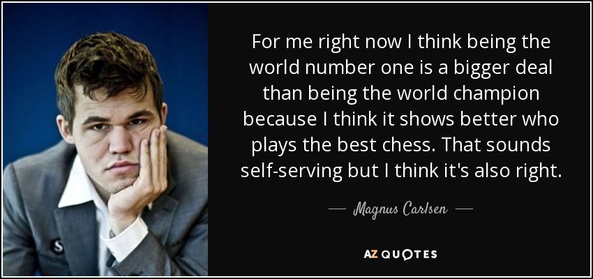 For me right now I think being the world number one is a bigger deal than being the world champion because I think it shows better who plays the best chess. That sounds self-serving but I think it's also right. - Magnus Carlsen