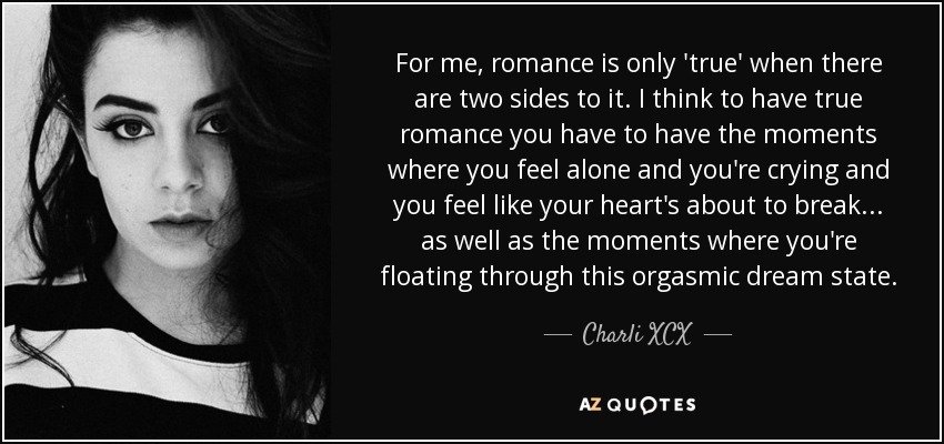For me, romance is only 'true' when there are two sides to it. I think to have true romance you have to have the moments where you feel alone and you're crying and you feel like your heart's about to break... as well as the moments where you're floating through this orgasmic dream state. - Charli XCX
