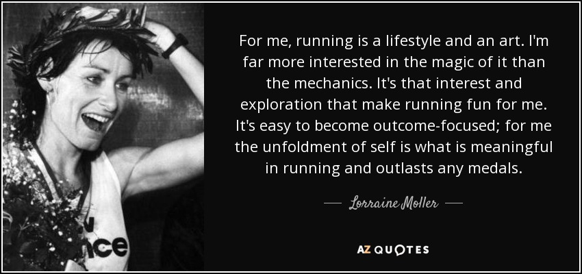 For me, running is a lifestyle and an art. I'm far more interested in the magic of it than the mechanics. It's that interest and exploration that make running fun for me. It's easy to become outcome-focused; for me the unfoldment of self is what is meaningful in running and outlasts any medals. - Lorraine Moller