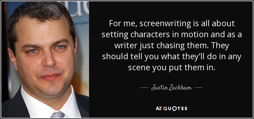 For me, screenwriting is all about setting characters in motion and as a writer just chasing them. They should tell you what they’ll do in any scene you put them in. - Justin Zackham