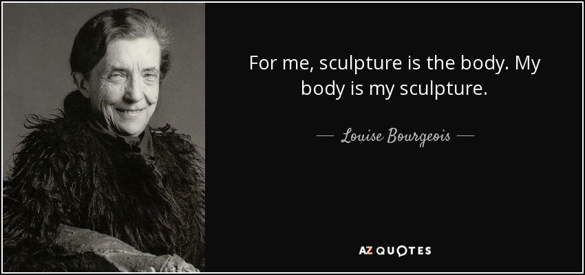 For me, sculpture is the body. My body is my sculpture. - Louise Bourgeois