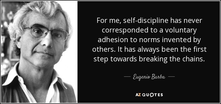 For me, self-discipline has never corresponded to a voluntary adhesion to norms invented by others. It has always been the first step towards breaking the chains. - Eugenio Barba